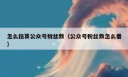 怎么估算公众号粉丝数（公众号粉丝数怎么看）