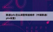 联通iptv怎么调整频道顺序（中国联通iptv设置）