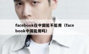 facebook在中国能不能用（facebook中国能用吗）