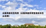云服务器交互失败（云服务器异常登录应该怎么处理）