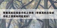 苹果耳机在安卓手机上使用（苹果耳机在安卓手机上使用如何能更好）