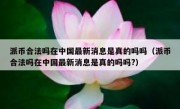 派币合法吗在中国最新消息是真的吗吗（派币合法吗在中国最新消息是真的吗吗?）