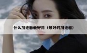 什么加速器最好用（最好的加速器）