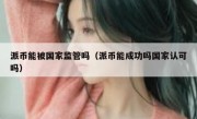 派币能被国家监管吗（派币能成功吗国家认可吗）