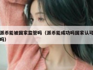 派币能被国家监管吗（派币能成功吗国家认可吗）