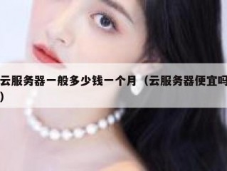 云服务器一般多少钱一个月（云服务器便宜吗）