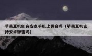 苹果耳机能在安卓手机上弹窗吗（苹果耳机支持安卓弹窗吗）