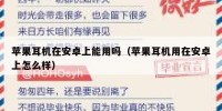 苹果耳机在安卓上能用吗（苹果耳机用在安卓上怎么样）