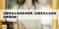 云服务怎么关闭自动续费（云服务怎么关闭自动续费功能）