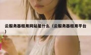 云服务器租用网站是什么（云服务器租用平台）