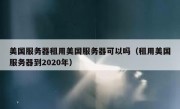 美国服务器租用美国服务器可以吗（租用美国服务器到2020年）