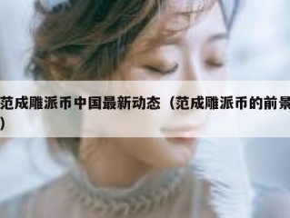 范成雕派币中国最新动态（范成雕派币的前景）