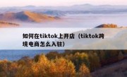 如何在tiktok上开店（tiktok跨境电商怎么入驻）