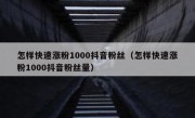 怎样快速涨粉1000抖音粉丝（怎样快速涨粉1000抖音粉丝量）