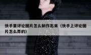 快手里评论图片怎么制作出来（快手上评论图片怎么弄的）