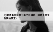 dy业务低价自助下单平台网站（自助下单平台网站便宜）