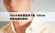 tiktok海外版官网下载（tiktok跨境电商好做吗）