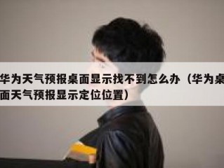 华为天气预报桌面显示找不到怎么办（华为桌面天气预报显示定位位置）