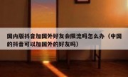 国内版抖音加国外好友会限流吗怎么办（中国的抖音可以加国外的好友吗）