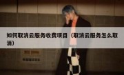 如何取消云服务收费项目（取消云服务怎么取消）