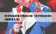 快手粉丝团多少钱到10级（快手粉丝团到10级要多久钱）