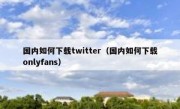 国内如何下载twitter（国内如何下载onlyfans）
