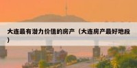 大连最有潜力价值的房产（大连房产最好地段）