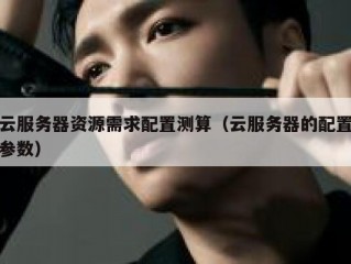 云服务器资源需求配置测算（云服务器的配置参数）