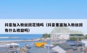 抖音加入粉丝团花钱吗（抖音里面加入粉丝团有什么收益吗）
