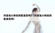 抖音加入粉丝团能退出吗?（抖音加入粉丝团能退出吗）