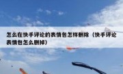 怎么在快手评论的表情包怎样删除（快手评论表情包怎么删掉）