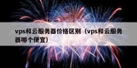 vps和云服务器价格区别（vps和云服务器哪个便宜）