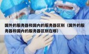 国外的服务器和国内的服务器区别（国外的服务器和国内的服务器区别在哪）
