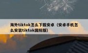 海外tiktok怎么下载安卓（安卓手机怎么安装tiktok国际版）