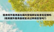 租用境外服务器在国内登陆网址能查出在哪吗（租用国外服务器就能谈过网络监管吗?）