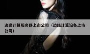 边缘计算服务器上市公司（边缘计算设备上市公司）