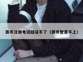 派币注册电话验证不了（派币登录不上）
