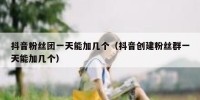抖音粉丝团一天能加几个（抖音创建粉丝群一天能加几个）