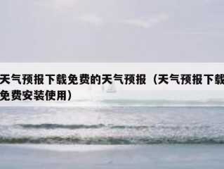 天气预报下载免费的天气预报（天气预报下载免费安装使用）
