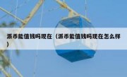派币能值钱吗现在（派币能值钱吗现在怎么样）