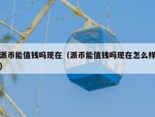 派币能值钱吗现在（派币能值钱吗现在怎么样）