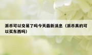 派币可以交易了吗今天最新消息（派币真的可以买东西吗）
