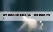 国外服务器低价出售违法吗（国外服务器便宜）