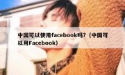 中国可以使用facebook吗?（中国可以用Facebook）