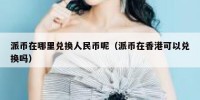 派币在哪里兑换人民币呢（派币在香港可以兑换吗）