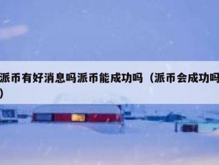 派币有好消息吗派币能成功吗（派币会成功吗）