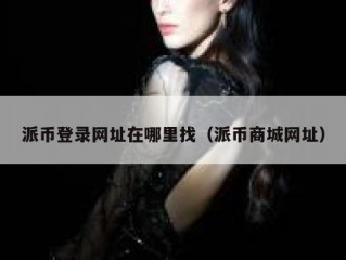 派币登录网址在哪里找（派币商城网址）