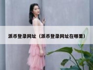派币登录网址（派币登录网址在哪里）