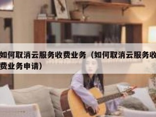 如何取消云服务收费业务（如何取消云服务收费业务申请）