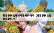 抖音涨粉能赚钱吗是真的吗吗（抖音涨粉业务是真的吗?）